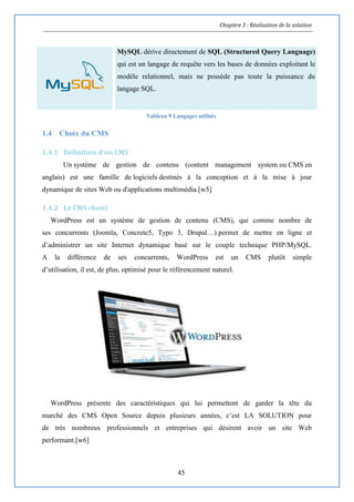 Chapitre 3 : Réalisation de la solution
45
MySQL dérive directement de SQL (Structured Query Language)
qui est un langage de requête vers les bases de données exploitant le
modèle relationnel, mais ne possède pas toute la puissance du
langage SQL.
Tableau 9 Langages utilisés
1.4 Choix du CMS
1.4.1 Définition d'un CMS
Un système de gestion de contenu (content management system ou CMS en
anglais) est une famille de logiciels destinés à la conception et à la mise à jour
dynamique de sites Web ou d'applications multimédia.[w5]
1.4.2 Le CMS choisi
WordPress est un système de gestion de contenu (CMS), qui comme nombre de
ses concurrents (Joomla, Concrete5, Typo 3, Drupal…) permet de mettre en ligne et
d’administrer un site Internet dynamique basé sur le couple technique PHP/MySQL.
A la différence de ses concurrents, WordPress est un CMS plutôt simple
d’utilisation, il est, de plus, optimisé pour le référencement naturel.
WordPress présente des caractéristiques qui lui permettent de garder la tête du
marché des CMS Open Source depuis plusieurs années, c’est LA SOLUTION pour
de très nombreux professionnels et entreprises qui désirent avoir un site Web
performant.[w6]
 