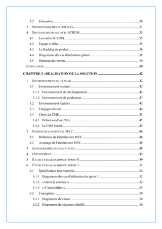 2.2 Estimation......................................................................................................... 26
3 PROTOTYPAGE DES INTERFACES................................................................................ 27
4 PILOTAGE DU PROJET AVEC SCRUM ........................................................................ 35
4.1 Les outils SCRUM ........................................................................................... 35
4.2 Équipe et rôles.................................................................................................. 35
4.3 Le Backlog du produit...................................................................................... 36
4.4 Diagramme des cas d'utilisation global............................................................ 38
4.5 Planning des sprints.......................................................................................... 39
CONCLUSION .................................................................................................................... 40
CHAPITRE 3 : REALISATION DE LA SOLUTION .................................................. 42
1 ENVIRONNEMENT DU TRAVAIL.................................................................................. 42
1.1 Environnement matériel ................................................................................... 42
1.1.1 Environnement de développement............................................................... 42
1.1.2 Environnement de production ...................................................................... 43
1.2 Environnement logiciel .................................................................................... 43
1.3 Langages utilisés .............................................................................................. 44
1.4 Choix du CMS.................................................................................................. 45
1.4.1 Définition d'un CMS .................................................................................... 45
1.4.2 Le CMS choisi.............................................................................................. 45
2 PATRON DE CONCEPTION MVC ................................................................................ 46
2.1 Définition de l'architecture MVC..................................................................... 46
2.2 Avantage de l'architecture MVC...................................................................... 48
3 LE DIAGRAMME DE PAQUETAGES .............................................................................. 48
4 DEPLOIEMENT ........................................................................................................... 49
5 ÉTUDE ET REALISATION DU SPRINT 0......................................................................... 49
6 ÉTUDE ET REALISATION DU SPRINT 1......................................................................... 51
6.1 Spécification fonctionnelle............................................................................... 52
6.1.1 Diagramme des cas d'utilisation du sprint 1................................................. 52
6.1.2 « Gérer le contenu » ..................................................................................... 52
6.1.3 « S’authentifier ».......................................................................................... 55
6.2 Conception ....................................................................................................... 56
6.2.1 Diagramme de classe.................................................................................... 56
6.2.2 Diagramme de séquence détaillé.................................................................. 56
 