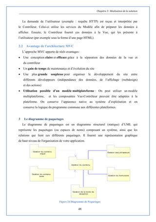 Chapitre 3 : Réalisation de la solution
48
La demande de l’utilisateur (exemple : requête HTTP) est reçue et interprétée par
le Contrôleur. Celui-ci utilise les services du Modèle afin de préparer les données à
afficher. Ensuite, le Contrôleur fournit ces données à la Vue, qui les présente à
l’utilisateur (par exemple sous la forme d’une page HTML).
2.2 Avantage de l'architecture MVC
L’approche MVC apporte de réels avantages:
 Une conception claire et efficace grâce à la séparation des données de la vue et
du contrôleur
 Un gain de temps de maintenance et d’évolution du site
 Une plus grande souplesse pour organiser le développement du site entre
différents développeurs (indépendance des données, de l’affichage (webdesign)
et des actions)
 Utilisation possible d’un modèle multiplateforme : On peut utiliser un modèle
multiplateforme, et les composantes Vue-Contrôleur peuvent être adaptées à la
plateforme. On conserve l’apparence native au système d’exploitation et on
conserve la logique du programme commune aux différentes plateformes.
3 Le diagramme de paquetages
Le diagramme de paquetages est un diagramme structurel (statique) d’UML qui
représente les paquetages (ou espaces de noms) composant un système, ainsi que les
relations qui lient ces différents paquetages. Il fournit une représentation graphique
de haut niveau de l'organisation de votre application.
Figure 24 Diagramme de Paquetages
Gestion du contenu
Gestion du contenu
visuel
Gestion des utilisateurs
Gestion du formulaire
Gestion du contenu
texte
Gestion de la boite de
réception
 