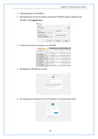 Chapitre 3 : Réalisation de la solution
50
2. Téléchargement de WordPress
3. Décompression de tous les fichiers du dossier WordPress dans le répertoire de
WAMP : C:/wamp64/www/
4. Création d’une base de données avec WAMP
5. Installation de WordPress en local
6. Se connecter en saisissant le nom d’utilisateur et le mot de passe choisi
 