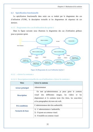 Chapitre 3 : Réalisation de la solution
52
6.1 Spécification fonctionnelle
La spécification fonctionnelle dans notre cas se traduit par le diagramme des cas
d’utilisation d’UML, la description textuelle et les diagrammes de séquence de ces
derniers.
6.1.1 Diagramme des cas d'utilisation du sprint 1
Dans la figure suivante nous illustrons le diagramme des cas d’utilisation globaux
pour ce premier sprint.
Figure 26 Diagramme de cas d’utilisation Sprint 1
6.1.2 « Gérer le contenu »
6.1.2.1 Description textuelle du cas d’utilisation « Gérer le contenu »
Titre Gérer le contenu
Acteur principal Administrateur
Description
En tant qu’administrateur, je peux gérer le contenu
visuel (les différentes images, les vidéos et les
diaporamas) et le contenu texte (les titres, les sous-titres
et les paragraphes) de mon site web.
Pré conditions L’administrateur doit être authentifié.
Scenario de base
1) L’administrateur s’authentifie.
2) Il ajoute un contenu visuel.
3) Il modifie un contenu visuel.
Extend Extend
Extend
Include
Extend
Extend
Extend
Administrateur
S'authentifier
Gérer le contenu
Modifier un
contenu visuelSupprimer un
contenu visuel
Ajouter un
contenu visuel
Gérer le contenu texteGérer le contenu visuel
Ajouter un
contenu textuel
Supprimer un
contenu textuel
Modifier un
contenu textuel
 