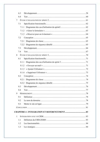 6.3 Développement................................................................................................. 58
6.4 Test................................................................................................................... 60
7 ÉTUDE ET REALISATION DU SPRINT 2......................................................................... 61
7.1 Spécification fonctionnelle............................................................................... 62
7.1.1 Diagramme des cas d'utilisation du sprint2.................................................. 62
7.1.2 « Gérer le formulaire »................................................................................. 63
7.1.3 « Réserver pour un évènement ».................................................................. 64
7.2 Conception ....................................................................................................... 65
7.2.1 Diagramme de classe.................................................................................... 65
7.2.2 Diagramme de séquence détaillé.................................................................. 65
7.3 Développement................................................................................................. 66
7.4 Test................................................................................................................... 67
8 ÉTUDE ET REALISATION DU SPRINT 3......................................................................... 70
8.1 Spécification fonctionnelle............................................................................... 71
8.1.1 Diagramme des cas d'utilisation du sprint 3................................................. 71
8.1.2 « Envoyer un mail » ..................................................................................... 71
8.1.3 « Ajouter Utilisateur ».................................................................................. 72
8.1.4 « Supprimer Utilisateur » ............................................................................. 73
8.2 Conception ....................................................................................................... 74
8.2.1 Diagramme de classe.................................................................................... 74
8.2.2 Diagramme de séquence détaillé.................................................................. 75
8.3 Développement................................................................................................. 76
8.4 Test................................................................................................................... 77
9 HEBERGEMENT.......................................................................................................... 78
9.1 Définition ......................................................................................................... 78
9.2 Le nom du domaine.......................................................................................... 78
9.3 Mettre le site en ligne....................................................................................... 79
CONCLUSION .................................................................................................................... 81
CHAPITRE 4 : INTEGRATION ET REFERENCEMENT......................................... 83
1 INTEGRATION AVEC UN CRM.................................................................................... 83
1.1 Définition du CRM ZOHO .............................................................................. 83
1.2 Les fonctionnalités ........................................................................................... 84
1.3 Les stratégies.................................................................................................... 84
 
