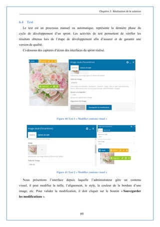 Chapitre 3 : Réalisation de la solution
60
6.4 Test
Le test est un processus manuel ou automatique, représente la dernière phase du
cycle de développement d’un sprint. Les activités de test permettent de vérifier les
résultats obtenus lors de l’étape de développement afin d’assurer et de garantir une
version de qualité.
Ci-dessous des captures d’écran des interfaces du sprint réalisé.
Figure 40 Test 1 « Modifier contenu visuel »
Figure 41 Test 2 « Modifier contenu visuel »
Nous présentons l’interface depuis laquelle l’administrateur gère un contenu
visuel, il peut modifier la taille, l’alignement, le style, la couleur de la bordure d’une
image, etc. Pour valider la modification, il doit cliquer sur le bouton « Sauvegarder
les modifications ».
 
