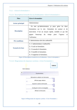 Chapitre 3 : Réalisation de la solution
63
7.1.2 « Gérer le formulaire »
7.1.2.1 Description textuelle du cas d’utilisation « Gérer le formulaire »
Titre Gérer le formulaire
Acteur principal Administrateur
Description
En tant qu’administrateur, je peux gérer les deux
formulaires sur le site : formulaire de contact et de
réservation. C’est un moyen rapide, rentable et qui fait
gagner beaucoup du temps pour l’agence et
l’utilisateur.
Pré conditions L’administrateur doit être authentifié.
Scenario de base
1) L’administrateur s’authentifie.
2) Il créé un formulaire.
3) Il consulte le formulaire.
4) Il modifie le formulaire.
5) Il supprime le formulaire.
Figure 43 Description textuelle du cas d’utilisation « Gérer le formulaire »
7.1.2.2 Diagramme de séquence système « Créer Formulaire »
Figure 44 Diagramme de séquence système « Créer Formulaire »
Afficher le formulaire
Configurer le form et enregistrer
Ajouter le code du formulaire
Afficher page création
Demander la création du formulaire
Administrateur
Système
ref
S'authentifier()
Afficher le formulaire
Configurer le form et enregistrer
Ajouter le code du formulaire
Afficher page création
Demander la création du formulaire
 