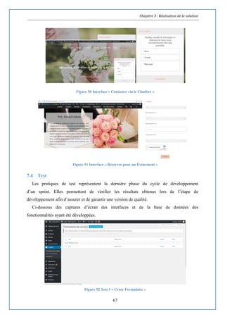 Chapitre 3 : Réalisation de la solution
67
Figure 50 Interface « Contacter via le Chatbox »
Figure 51 Interface « Réserver pour un Évènement »
7.4 Test
Les pratiques de test représentent la dernière phase du cycle de développement
d’un sprint. Elles permettent de vérifier les résultats obtenus lors de l’étape de
développement afin d’assurer et de garantir une version de qualité.
Ci-dessous des captures d’écran des interfaces et de la base de données des
fonctionnalités ayant été développées.
Figure 52 Test 1 « Créer Formulaire »
 