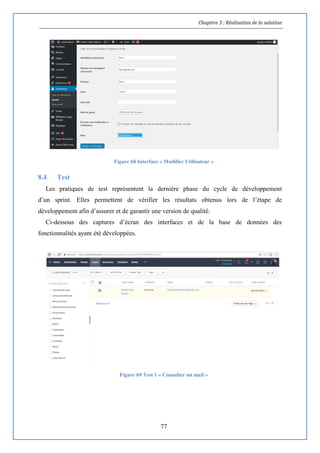 Chapitre 3 : Réalisation de la solution
77
Figure 68 Interface « Modifier Utilisateur »
8.4 Test
Les pratiques de test représentent la dernière phase du cycle de développement
d’un sprint. Elles permettent de vérifier les résultats obtenus lors de l’étape de
développement afin d’assurer et de garantir une version de qualité.
Ci-dessous des captures d’écran des interfaces et de la base de données des
fonctionnalités ayant été développées.
Figure 69 Test 1 « Consulter un mail »
 