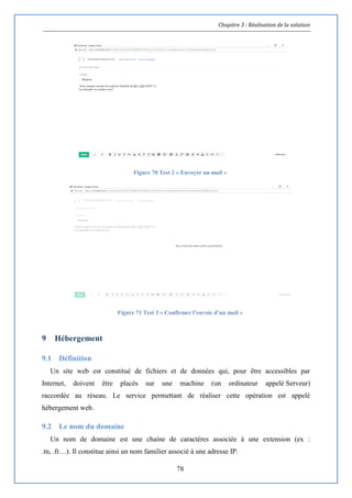 Chapitre 3 : Réalisation de la solution
78
Figure 70 Test 2 « Envoyer un mail »
Figure 71 Test 3 « Confirmer l’envoie d’un mail »
9 Hébergement
9.1 Définition
Un site web est constitué de fichiers et de données qui, pour être accessibles par
Internet, doivent être placés sur une machine (un ordinateur appelé Serveur)
raccordée au réseau. Le service permettant de réaliser cette opération est appelé
hébergement web.
9.2 Le nom du domaine
Un nom de domaine est une chaine de caractères associée à une extension (ex :
.tn, .fr…). Il constitue ainsi un nom familier associé à une adresse IP.
 