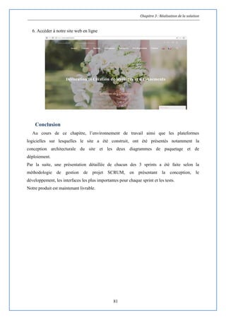 Chapitre 3 : Réalisation de la solution
81
6. Accéder à notre site web en ligne
Conclusion
Au cours de ce chapitre, l’environnement de travail ainsi que les plateformes
logicielles sur lesquelles le site a été construit, ont été présentés notamment la
conception architecturale du site et les deux diagrammes de paquetage et de
déploiement.
Par la suite, une présentation détaillée de chacun des 3 sprints a été faite selon la
méthodologie de gestion de projet SCRUM, en présentant la conception, le
développement, les interfaces les plus importantes pour chaque sprint et les tests.
Notre produit est maintenant livrable.
 