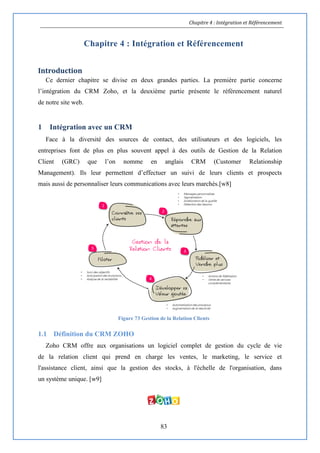 Chapitre 4 : Intégration et Référencement
83
Chapitre 4 : Intégration et Référencement
Introduction
Ce dernier chapitre se divise en deux grandes parties. La première partie concerne
l’intégration du CRM Zoho, et la deuxième partie présente le référencement naturel
de notre site web.
1 Intégration avec un CRM
Face à la diversité des sources de contact, des utilisateurs et des logiciels, les
entreprises font de plus en plus souvent appel à des outils de Gestion de la Relation
Client (GRC) que l’on nomme en anglais CRM (Customer Relationship
Management). Ils leur permettent d’effectuer un suivi de leurs clients et prospects
mais aussi de personnaliser leurs communications avec leurs marchés.[w8]
Figure 73 Gestion de la Relation Clients
1.1 Définition du CRM ZOHO
Zoho CRM offre aux organisations un logiciel complet de gestion du cycle de vie
de la relation client qui prend en charge les ventes, le marketing, le service et
l'assistance client, ainsi que la gestion des stocks, à l'échelle de l'organisation, dans
un système unique. [w9]
 