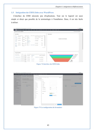 Chapitre 4 : Intégration et Référencement
85
1.5 Intégration du CRM Zoho avec WordPress
L'interface du CRM nécessite peu d'explications. Tout sur le logiciel est aussi
simple et direct que possible de la terminologie à l'installation. Donc, il est très facile
à utiliser.
Figure 74 Interface du CRM Zoho
Figure 75 La configuration du formulaire
 