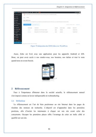 Chapitre 4 : Intégration et Référencement
86
Figure 76 Intégration du CRM Zoho avec WordPress
Aussi, Zoho est livré avec une application pour les appareils Android et iOS.
Donc, on peut avoir accès à nos rendez-vous, nos horaires, nos tâches et tout le reste
quand nous en avons besoin.
2 Référencement
Face à l'importance d'Internet dans la société actuelle, le référencement naturel
s'est imposé comme un levier indispensable en webmarketing.
2.1 Définition
Le référencement est l’art de bien positionner un site Internet dans les pages de
résultats des moteurs de recherche. L’objectif est d’apparaître dans les premières
positions, afin d’inciter les internautes à cliquer sur son site avant celui des
concurrents. Occuper les premières places offre l’avantage de créer un trafic ciblé et
qualifié sur son site.
 