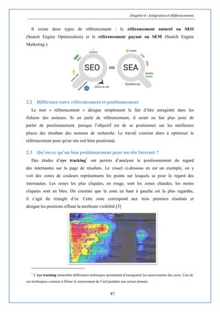 Chapitre 4 : Intégration et Référencement
87
Il existe deux types de référencement : le référencement naturel ou SEO
(Search Engine Optimization) et le référencement payant ou SEM (Search Engine
Marketing ).
2.2 Différence entre référencement et positionnement
Le mot « référencement » désigne simplement le fait d’être enregistré dans les
fichiers des moteurs. Si on parle de référencement, il serait en fait plus juste de
parler de positionnement, puisque l’objectif est de se positionner sur les meilleures
places des résultats des moteurs de recherche. Le travail consiste alors à optimiser le
référencement pour qu'un site soit bien positionné.
2.3 Qu’est-ce qu’un bon positionnement pour un site Internet ?
Des études d’eye tracking1
ont permis d’analyser le positionnement du regard
des internautes sur la page de résultats. Le visuel ci-dessous en est un exemple, on y
voit des zones de couleurs représentants les points sur lesquels se pose le regard des
internautes. Les zones les plus cliquées, en rouge, sont les zones chaudes, les moins
cliquées sont en bleu. On constate que la zone en haut à gauche est la plus regardée,
il s’agit du triangle d’or. Cette zone correspond aux trois premiers résultats et
désigne les positions offrant la meilleure visibilité.[5]
1
L’eye tracking rassemble différentes techniques permettant d’enregistrer les mouvements des yeux. Une de
ces techniques consiste à filmer le mouvement de l’œil pendant une action donnée.
 