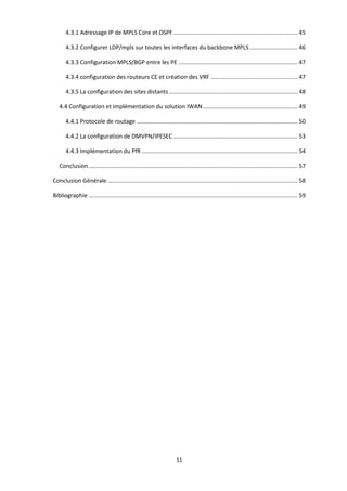 11
4.3.1 Adressage IP de MPLS Core et OSPF ............................................................................. 45
4.3.2 Configurer LDP/mpls sur toutes les interfaces du backbone MPLS.............................. 46
4.3.3 Configuration MPLS/BGP entre les PE .......................................................................... 47
4.3.4 configuration des routeurs CE et création des VRF ...................................................... 47
4.3.5 La conﬁguration des sites distants................................................................................ 48
4.4 Configuration et implémentation du solution IWAN........................................................... 49
4.4.1 Protocole de routage .................................................................................................... 50
4.4.2 La conﬁguration de DMVPN/IPESEC ............................................................................. 53
4.4.3 Implémentation du PfR ................................................................................................. 54
Conclusion.................................................................................................................................. 57
Conclusion Générale ...................................................................................................................... 58
Bibliographie .................................................................................................................................. 59
 