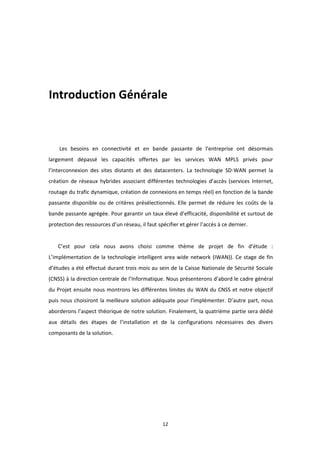 12
Introduction Générale
Les besoins en connectivité et en bande passante de l’entreprise ont désormais
largement dépassé les capacités offertes par les services WAN MPLS privés pour
l’interconnexion des sites distants et des datacenters. La technologie SD-WAN permet la
création de réseaux hybrides associant différentes technologies d’accès (services Internet,
routage du trafic dynamique, création de connexions en temps réel) en fonction de la bande
passante disponible ou de critères présélectionnés. Elle permet de réduire les coûts de la
bande passante agrégée. Pour garantir un taux élevé d’efficacité, disponibilité et surtout de
protection des ressources d’un réseau, il faut spécifier et gérer l’accès à ce dernier.
C’est pour cela nous avons choisi comme thème de projet de fin d’étude :
L’implémentation de la technologie intelligent area wide network (IWAN)). Ce stage de fin
d’études a été effectué durant trois mois au sein de la Caisse Nationale de Sécurité Sociale
(CNSS) à la direction centrale de l’Informatique. Nous présenterons d’abord le cadre général
du Projet ensuite nous montrons les différentes limites du WAN du CNSS et notre objectif
puis nous choisiront la meilleure solution adéquate pour l'implémenter. D’autre part, nous
aborderons l’aspect théorique de notre solution. Finalement, la quatrième partie sera dédié
aux détails des étapes de l’installation et de la configurations nécessaires des divers
composants de la solution.
 