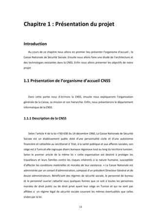13
Chapitre 1 : Présentation du projet
Introduction
Au cours de ce chapitre nous allons en premier lieu présenter l’organisme d’accueil ; la
Caisse Nationale de Sécurité Sociale. Ensuite nous allons faire une étude de l’architecture et
des technologies existantes dans la CNSS. Enfin nous allons présenter les objectifs de notre
projet .
1.1 Présentation de l’organisme d’accueil CNSS
Dans cette partie nous d´écrirons la CNSS, ensuite nous expliquerons l’organisation
générale de la Caisse, sa mission et son hiérarchie. Enfin, nous présenterons le département
informatique de la CNSS.
1.1.1 Description de la CNSS
Selon l’article 4 de la loi n°60-630 du 14-décembre-1960, La Caisse Nationale de Sécurité
Sociale est un établissement public doté d’une personnalité civile et d’une autonomie
financière et rattachée au secrétariat d ’Etat, à la santé publique et aux affaires sociales, son
siège est à Tunis et elle regroupe divers bureaux régionaux tout au long du territoire tunisien.
Selon le premier article de la même loi « cette organisation est destiné à protéger les
travailleurs et leurs familles contre les risques inhérents à la nature humaine, susceptible
d’affecter les conditions matérielles et morales de leur existence. » La Caisse Nationale est
administrée par un conseil d’administration, composé d’un président Directeur Général et de
douze administrateurs. Bénéficiant des régimes de sécurité sociale, le personnel de bureau
et le personnel ouvrier rattaché sous quelques formes que ce soit à toutes les personnes
morales de droit public ou de droit privé ayant leur siège en Tunisie et qui ne sont pas
affilées a` un régime légal de sécurité sociale couvrant les mêmes éventualités que celles
visées par la loi.
 