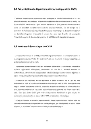 15
1.2 Présentation du département informatique de la CNSS
La direction informatique a pour mission de d´développer le système informatique de la CNSS
avec le maximum d’efficacité et d’´économie afin de fournir une meilleure qualité de service. De
plus la direction informatique a pour mission d’élaborer un plan général d’information et de
suivre son exécution en collaboration avec les services intéressés. Elle est chargée de la
promotion de l’utilisation des nouvelles techniques de l’informatique et de communication en
vue d’améliorer la gestion et la qualité de service, elle a pour objet de veiller à la sauvegarde,
l’intégrité, la sécurité de donnée et programme de la CNSS selon la législation en vigueur.
1.3 le réseau informatique du CNSS
Le réseau informatique de la CNSS permet l’échange d’informations au sein de l’entreprise et
le partage de ressources. C’est-à-dire les droits d’accès aux documents et ressources partagés, la
gestion de l’accès internet, les mails.
Le système d’information de la CNSS est totalement informatisé. Ce système est composé de
plusieurs applications hétérogènes, centralisées au sein de la Direction Centrale de
L’informatique, autrement dire ces applications est accessibles par tous les bureaux régionaux et
locaux ainsi que les policliniques de la CNSS à travers son réseau informatique.
Le nœud le plus important et qui représente le cœur du réseau de la CNSS est bien
évidemment le siège de la direction Centrale de l’Informatique (DCI) où nous avons passé notre
stage. Il contient les systèmes centraux, les sources de données centrales, les commutateurs de
base, les routeurs fédérateurs ; toutes les ressources et les équipements clés dans le réseau de la
CNSS. C’est pour cette raison qu’il s’avère indispensable d’améliorer de plus en plus les
composants architecturelles du réseau LAN et WAN de la direction informatique.
La CNSS se compose de plusieurs établissements à travers tout le territoire tunisien relier par
un réseau informatique qui représente son artère principale, par conséquent si ce réseau tombe
en panne, la plupart des fonctionnalités du CNSS peut être interrompus.
 