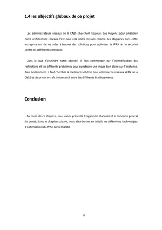 16
1.4 les objectifs globaux de ce projet
Les administrateurs réseaux de la CNSS cherchent toujours des moyens pour améliorer
notre architecture réseaux c’est pour cela notre mission comme des stagiaires dans cette
entreprise est de les aider à trouver des solutions pour optimiser le WAN et le sécurisé
contre les déférentes menaces.
Dans le but d’atteindre notre objectif, il faut commencer par l’indentification des
restrictions et les différents problèmes pour construire une image bien claire sur l’existence.
Bien évidemment, il faut chercher la meilleure solution pour optimiser le réseaux WAN de la
CNSS et sécuriser le trafic informatisé entre les différents établissements.
Conclusion
Au cours de ce chapitre, nous avons présenté l’organisme d’accueil et le contexte général
du projet, dans le chapitre suivant, nous aborderons en détails les déférentes technologies
d’optimisation du WAN sur le marché
 