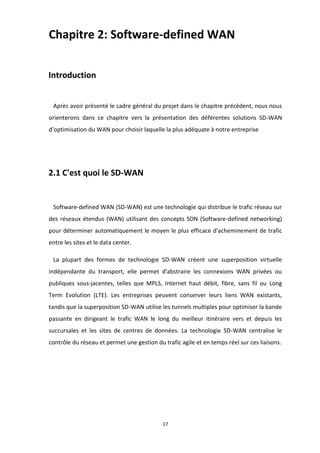 17
Chapitre 2: Software-defined WAN
Introduction
Après avoir présenté le cadre général du projet dans le chapitre précédent, nous nous
orienterons dans ce chapitre vers la présentation des déférentes solutions SD-WAN
d’optimisation du WAN pour choisir laquelle la plus adéquate à notre entreprise
2.1 C'est quoi le SD-WAN
Software-defined WAN (SD-WAN) est une technologie qui distribue le trafic réseau sur
des réseaux étendus (WAN) utilisant des concepts SDN (Software-defined networking)
pour déterminer automatiquement le moyen le plus efficace d'acheminement de trafic
entre les sites et le data center.
La plupart des formes de technologie SD-WAN créent une superposition virtuelle
indépendante du transport, elle permet d'abstraire les connexions WAN privées ou
publiques sous-jacentes, telles que MPLS, Internet haut débit, fibre, sans fil ou Long
Term Evolution (LTE). Les entreprises peuvent conserver leurs liens WAN existants,
tandis que la superposition SD-WAN utilise les tunnels multiples pour optimiser la bande
passante en dirigeant le trafic WAN le long du meilleur itinéraire vers et depuis les
succursales et les sites de centres de données. La technologie SD-WAN centralise le
contrôle du réseau et permet une gestion du trafic agile et en temps réel sur ces liaisons.
 