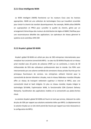 19
2.2.1 Cisco Intelligente WAN
Le WAN intelligent (IWAN) fonctionne sur les routeurs Cisco avec les licences
appropriées. IWAN est une collection de technologies Cisco qui travaillent ensemble
pour choisir le chemin de transfert dynamiquement. Par exemple, IWAN utilise DMVPN
en superposition et PfRv3 pour surveiller la qualité du chemin, gérée par un
arrangement hiérarchique des routeurs de distribution de règles et NBAR / Netflow pour
une reconnaissance détaillée des applications. Les opérateurs de réseau gèreront le
système via le contrôleur APIC-EM
2.2.2 Aryaka’s global SD-WAN
Aryaka’s global SD-WAN est utilisé par plus de 500 entreprises internationales pour
remplacer leur ancienne connectivité MPLS. Le cœur du SD-WAN d'Aryaka est un réseau
privé mondial avec 26 points de présence (POP) sur six continents, à moins de 30
millisecondes de 95% des utilisateurs professionnels dans le monde. Ces POPs sont
interconnectés par une colonne vertébrale de connexions réseau privées fournies par les
principaux fournisseurs de services. Les entreprises utilisent Internet pour la
connectivité de dernier kilomètre à Aryaka, mais le réseau fédérateur mondial d'Aryaka
offre un réseau de transport nettement supérieur à Internet et MPLS, avec une
connectivité cloud et SaaS intégrée. En plus ce réseau mondial, Aryaka intègre la
technologie SD-WAN, l'optimisation WAN, la fonctionnalité CDN (Content Delivery
Network), l'accélération des applications mobiles et la connectivité aux plates-formes
cloud.
La solution Aryaka’s global SD-WAN est Fourni en tant que service, réduisant les coûts
de plus de 50% par rapport aux solutions existantes telles que MPLS. Le déploiement de
la solution Aryaka sur un site client prend des heures par rapport aux mois nécessaires à
la configuration de MPLS.
 