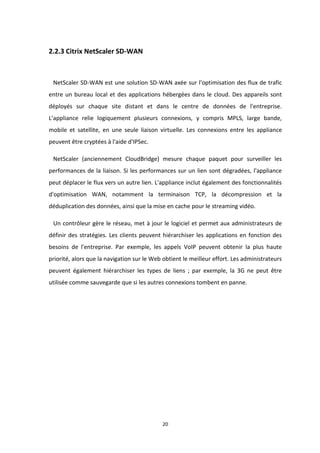 20
2.2.3 Citrix NetScaler SD-WAN
NetScaler SD-WAN est une solution SD-WAN axée sur l'optimisation des flux de trafic
entre un bureau local et des applications hébergées dans le cloud. Des appareils sont
déployés sur chaque site distant et dans le centre de données de l'entreprise.
L’appliance relie logiquement plusieurs connexions, y compris MPLS, large bande,
mobile et satellite, en une seule liaison virtuelle. Les connexions entre les appliance
peuvent être cryptées à l'aide d'IPSec.
NetScaler (anciennement CloudBridge) mesure chaque paquet pour surveiller les
performances de la liaison. Si les performances sur un lien sont dégradées, l'appliance
peut déplacer le flux vers un autre lien. L'appliance inclut également des fonctionnalités
d'optimisation WAN, notamment la terminaison TCP, la décompression et la
déduplication des données, ainsi que la mise en cache pour le streaming vidéo.
Un contrôleur gère le réseau, met à jour le logiciel et permet aux administrateurs de
définir des stratégies. Les clients peuvent hiérarchiser les applications en fonction des
besoins de l'entreprise. Par exemple, les appels VoIP peuvent obtenir la plus haute
priorité, alors que la navigation sur le Web obtient le meilleur effort. Les administrateurs
peuvent également hiérarchiser les types de liens ; par exemple, la 3G ne peut être
utilisée comme sauvegarde que si les autres connexions tombent en panne.
 