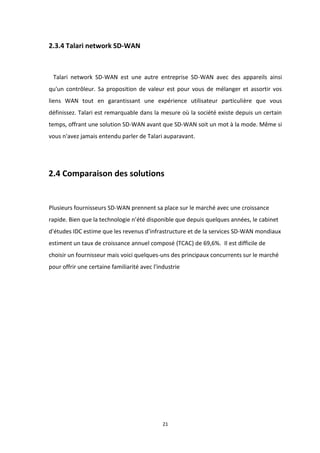 21
2.3.4 Talari network SD-WAN
Talari network SD-WAN est une autre entreprise SD-WAN avec des appareils ainsi
qu'un contrôleur. Sa proposition de valeur est pour vous de mélanger et assortir vos
liens WAN tout en garantissant une expérience utilisateur particulière que vous
définissez. Talari est remarquable dans la mesure où la société existe depuis un certain
temps, offrant une solution SD-WAN avant que SD-WAN soit un mot à la mode. Même si
vous n'avez jamais entendu parler de Talari auparavant.
2.4 Comparaison des solutions
Plusieurs fournisseurs SD-WAN prennent sa place sur le marché avec une croissance
rapide. Bien que la technologie n’été disponible que depuis quelques années, le cabinet
d'études IDC estime que les revenus d'infrastructure et de la services SD-WAN mondiaux
estiment un taux de croissance annuel composé (TCAC) de 69,6%. Il est difficile de
choisir un fournisseur mais voici quelques-uns des principaux concurrents sur le marché
pour offrir une certaine familiarité avec l'industrie
 