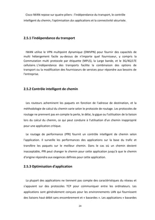 24
Cisco IWAN repose sur quatre piliers : l'indépendance du transport, le contrôle
intelligent du chemin, l'optimisation des applications et la connectivité sécurisée.
2.5.1 l'indépendance du transport
IWAN utilise le VPN multipoint dynamique (DMVPN) pour fournir des capacités de
multi hébergement facile au-dessus de n'importe quel fournisseur, y compris la
Commutation multi protocole par étiquette (MPLS), la Large bande, et le 3G/4G/LTE
cellulaire. L'indépendance des transports facilite la combinaison des options de
transport ou la modification des fournisseurs de services pour répondre aux besoins de
l'entreprise.
2.5.2 Contrôle intelligent de chemin
Les routeurs acheminent les paquets en fonction de l'adresse de destination, et la
méthodologie de calcul du chemin varie selon le protocole de routage. Les protocoles de
routage ne prennent pas en compte la perte, le délai, la gigue ou l'utilisation de la liaison
lors du calcul du chemin, ce qui peut conduire à l'utilisation d'un chemin inapproprié
pour une application critique.
Le routage de performance (PfR) fournit un contrôle intelligent de chemin selon
l'application. Il surveille les performances des applications sur la base du trafic et
transfère les paquets sur le meilleur chemin. Dans le cas où un chemin devient
inacceptable, PfR peut changer le chemin pour cette application jusqu'à que le chemin
d'origine répondra aux exigences définies pour cette application.
2.5.3 Optimisation d'application
La plupart des applications ne tiennent pas compte des caractéristiques du réseau et
s'appuient sur des protocoles TCP pour communiquer entre les ordinateurs. Les
applications sont généralement conçues pour les environnements LAN qui fournissent
des liaisons haut débit sans encombrement et « bavardes ». Les applications « bavardes
 