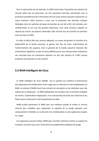 28
Pour la sécurisation de ces données, la CNSS investi dans l’acquisition de solutions de
sécurité telles que les pares-feux, les IPS, passerelle antivirale, permettant ainsi la
protection partiellement de l’information de tout accès externe pouvant représenter un
risque éventuel. Cette structure a pour but la protection des données critiques
hébergées dans les systèmes de bases de données au sein de la DCI. Ces données sont
conﬁdentielles et ont une très grande importance, mais cette structure adoptée ne
répond pas encore aux besoins demandes côté sécurité lors de transfert de données
entre les sites du CNSS.
En effet, le MPLS oﬀre des services adéquats, au niveau de garantir le transfert et la
disponibilité de la bande passante, la gestion des ﬂux de traﬁc, l’optimisation de
l’acheminement des paquets, mais la garantie de la bande passante nécessite des
améliorations régulières, en plus le réseau (MPLS) assure une interconnexion totalement
non sécurisée pour les entreprises réparties sur des sites distants et n’oﬀre aucune
protection des données lors de transfert.
3.3 WAN Intelligent de Cisco
Le*WAN*intelligent*de*Cisco*(IWAN)* est un système qui améliore la performance
des applications de Collaboration et de nuage tout en réduisant le coût d'exploitation du
WAN. La solution d'IWAN fournit des conseils de conception et de réalisation pour des
organismes en déployant un WAN indépendant de transport avec le contrôle intelligent
de chemin, l'optimisation d'application, et la connectivité sécurisée vers l'Internet et les
filiales tout en réduisant le coût d'exploitation du WAN.
IWAN profite pleinement le WAN avec une meilleure qualité et rendre le services
Internet plus rentables pour augmenter la capacité de la bande passante sans
compromettre la fiabilité, ou la Sécurité de la Collaboration ou des applications basées
sur nuage.
Les organismes peuvent utiliser IWAN pour accroître l'Internet comme un support de
transport, aussi bien que, pour l'accès direct aux applications publiques de nuage.
 