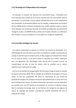 30
3.3.2 Avantage de l'indépendance du transport
Par exemple, un nouveau site nécessite une connectivité réseau , l'installation d'un
circuit physique peut prendre de six à douze semaines pour être provisionnée après la
commande. Si la commande n'est pas placée suffisamment tôt ou si des complications
sont rencontrées, la connectivité WAN du site est retardée. L'indépendance du transport
de Cisco IWAN permet l'utilisation temporaire d'un modem cellulaire jusqu'à ce que le
circuit physique soit installé sans nécessiter de modifier la configuration du protocole de
routage du routeur, car DMVPN réside au-dessus du transport cellulaire. La modification
des transports n'a aucune incidence sur la conception du routage de superposition.
3.3.3 Contrôle intelligent du chemin
Les routeurs acheminent les paquets en fonction de l'adresse de destination, et la
méthodologie de calcul du chemin varie selon le protocole de routage. Les protocoles de
routage ne prennent pas en compte la perte, le délai, la gigue ou l'utilisation de la liaison
lors du calcul du chemin, ce qui peut conduire à l'utilisation d'un chemin inapproprié
pour une application. Des technologies telles que les SLA IP peuvent mesurer les
caractéristiques de bout en bout du chemin, mais ne modifient pas le chemin
sélectionné par le protocole de routage.
Une fois la connectivité de routage établie, PfR entre dans l'image et fournit le contrôle
de chemin avancé dans IWAN. PfR ne remplace pas le protocole de routage et ne le sera
jamais. En tant que complément, PfR utilise les informations du saut suivant du
protocole de routage et les remplace en fonction des performances en temps réel et du
taux d'utilisation de la liaison. Ce préfixe d'information de prochain saut par destination
est essentiel pour que PfR fonctionne correctement et constitue un élément critique
dans la conception de routage. Avoir un seul domaine de routage et une exigence de
service de mappage très basique a grandement simplifié l'interaction PfR avec le
protocole de routage.
 