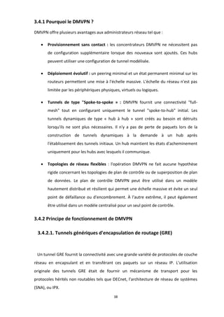 38
3.4.1 Pourquoi le DMVPN ?
DMVPN offre plusieurs avantages aux administrateurs réseau tel que :
• Provisionnement sans contact : les concentrateurs DMVPN ne nécessitent pas
de configuration supplémentaire lorsque des nouveaux sont ajoutés. Ces hubs
peuvent utiliser une configuration de tunnel modélisée.
• Déploiement évolutif : un peering minimal et un état permanent minimal sur les
routeurs permettent une mise à l'échelle massive. L'échelle du réseau n'est pas
limitée par les périphériques physiques, virtuels ou logiques.
• Tunnels de type "Spoke-to-spoke » : DMVPN fournit une connectivité "full-
mesh" tout en configurant uniquement le tunnel "spoke-to-hub" initial. Les
tunnels dynamiques de type « hub à hub » sont créés au besoin et détruits
lorsqu'ils ne sont plus nécessaires. Il n'y a pas de perte de paquets lors de la
construction de tunnels dynamiques à la demande à un hub après
l'établissement des tunnels initiaux. Un hub maintient les états d'acheminement
uniquement pour les hubs avec lesquels il communique.
• Topologies de réseau flexibles : l'opération DMVPN ne fait aucune hypothèse
rigide concernant les topologies de plan de contrôle ou de superposition de plan
de données. Le plan de contrôle DMVPN peut être utilisé dans un modèle
hautement distribué et résilient qui permet une échelle massive et évite un seul
point de défaillance ou d'encombrement. À l'autre extrême, il peut également
être utilisé dans un modèle centralisé pour un seul point de contrôle.
3.4.2 Principe de fonctionnement de DMVPN
3.4.2.1. Tunnels génériques d'encapsulation de routage (GRE)
Un tunnel GRE fournit la connectivité avec une grande variété de protocoles de couche
réseau en encapsulant et en transférant ces paquets sur un réseau IP. L'utilisation
originale des tunnels GRE était de fournir un mécanisme de transport pour les
protocoles hérités non routables tels que DECnet, l'architecture de réseau de systèmes
(SNA), ou IPX.
 