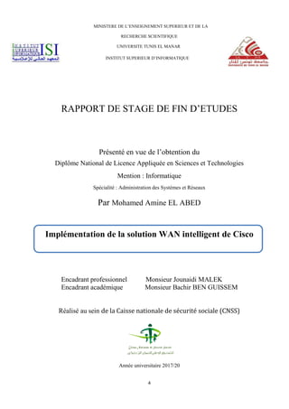 4
MINISTERE DE L’ENSEIGNEMENT SUPERIEUR ET DE LA
RECHERCHE SCIENTIFIQUE
UNIVERSITE TUNIS EL MANAR
INSTITUT SUPERIEUR D’INFORMATIQUE
RAPPORT DE STAGE DE FIN D’ETUDES
Présenté en vue de l’obtention du
Diplôme National de Licence Appliquée en Sciences et Technologies
Mention : Informatique
Spécialité : Administration des Systèmes et Réseaux
Par Mohamed Amine EL ABED
Encadrant professionnel Monsieur Jounaidi MALEK
Encadrant académique Monsieur Bachir BEN GUISSEM
Réalisé au sein de la Caisse nationale de sécurité sociale (CNSS)
Année universitaire 2017/20
Implémentation de la solution WAN intelligent de Cisco
 