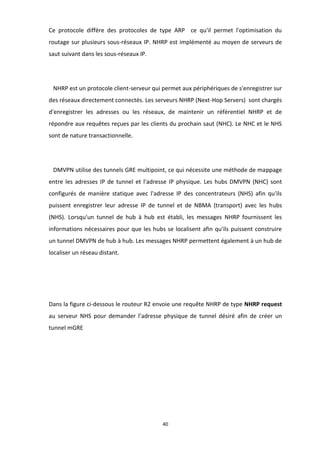 40
Ce protocole diffère des protocoles de type ARP ce qu'il permet l'optimisation du
routage sur plusieurs sous-réseaux IP. NHRP est implémenté au moyen de serveurs de
saut suivant dans les sous-réseaux IP.
NHRP est un protocole client-serveur qui permet aux périphériques de s'enregistrer sur
des réseaux directement connectés. Les serveurs NHRP (Next-Hop Servers) sont chargés
d'enregistrer les adresses ou les réseaux, de maintenir un référentiel NHRP et de
répondre aux requêtes reçues par les clients du prochain saut (NHC). Le NHC et le NHS
sont de nature transactionnelle.
DMVPN utilise des tunnels GRE multipoint, ce qui nécessite une méthode de mappage
entre les adresses IP de tunnel et l'adresse IP physique. Les hubs DMVPN (NHC) sont
configurés de manière statique avec l'adresse IP des concentrateurs (NHS) afin qu'ils
puissent enregistrer leur adresse IP de tunnel et de NBMA (transport) avec les hubs
(NHS). Lorsqu'un tunnel de hub à hub est établi, les messages NHRP fournissent les
informations nécessaires pour que les hubs se localisent afin qu'ils puissent construire
un tunnel DMVPN de hub à hub. Les messages NHRP permettent également à un hub de
localiser un réseau distant.
Dans la figure ci-dessous le routeur R2 envoie une requête NHRP de type NHRP request
au serveur NHS pour demander l’adresse physique de tunnel désiré afin de créer un
tunnel mGRE
 