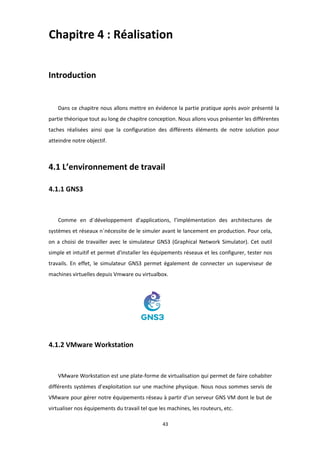 43
Chapitre 4 : Réalisation
Introduction
Dans ce chapitre nous allons mettre en évidence la partie pratique après avoir présenté la
partie théorique tout au long de chapitre conception. Nous allons vous présenter les différentes
taches réalisées ainsi que la configuration des différents éléments de notre solution pour
atteindre notre objectif.
4.1 L’environnement de travail
4.1.1 GNS3
Comme en d´développement d’applications, l’implémentation des architectures de
systèmes et réseaux n´nécessite de le simuler avant le lancement en production. Pour cela,
on a choisi de travailler avec le simulateur GNS3 (Graphical Network Simulator). Cet outil
simple et intuitif et permet d'installer les équipements réseaux et les configurer, tester nos
travails. En effet, le simulateur GNS3 permet également de connecter un superviseur de
machines virtuelles depuis Vmware ou virtualbox.
4.1.2 VMware Workstation
VMware Workstation est une plate-forme de virtualisation qui permet de faire cohabiter
différents systèmes d’exploitation sur une machine physique. Nous nous sommes servis de
VMware pour gérer notre équipements réseau à partir d'un serveur GNS VM dont le but de
virtualiser nos équipements du travail tel que les machines, les routeurs, etc.
 