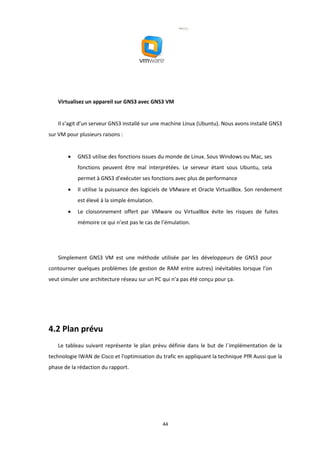 44
Virtualisez un appareil sur GNS3 avec GNS3 VM
Il s’agit d’un serveur GNS3 installé sur une machine Linux (Ubuntu). Nous avons installé GNS3
sur VM pour plusieurs raisons :
• GNS3 utilise des fonctions issues du monde de Linux. Sous Windows ou Mac, ses
fonctions peuvent être mal interprétées. Le serveur étant sous Ubuntu, cela
permet à GNS3 d’exécuter ses fonctions avec plus de performance
• Il utilise la puissance des logiciels de VMware et Oracle VirtualBox. Son rendement
est élevé à la simple émulation.
• Le cloisonnement offert par VMware ou VirtualBox évite les risques de fuites
mémoire ce qui n’est pas le cas de l’émulation.
Simplement GNS3 VM est une méthode utilisée par les développeurs de GNS3 pour
contourner quelques problèmes (de gestion de RAM entre autres) inévitables lorsque l’on
veut simuler une architecture réseau sur un PC qui n’a pas été conçu pour ça.
4.2 Plan prévu
Le tableau suivant représente le plan prévu définie dans le but de l´implémentation de la
technologie IWAN de Cisco et l'optimisation du trafic en appliquant la technique PfR Aussi que la
phase de la rédaction du rapport.
 