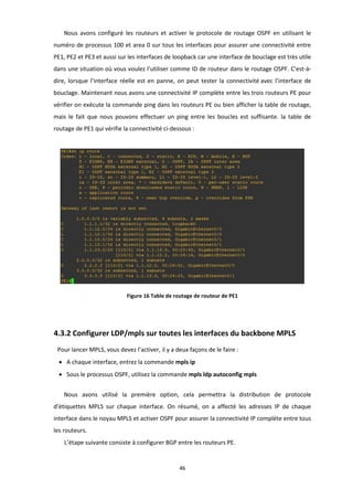 46
Nous avons configuré les routeurs et activer le protocole de routage OSPF en utilisant le
numéro de processus 100 et area 0 sur tous les interfaces pour assurer une connectivité entre
PE1, PE2 et PE3 et aussi sur les interfaces de loopback car une interface de bouclage est très utile
dans une situation où vous voulez l’utiliser comme ID de routeur dans le routage OSPF. C’est-à-
dire, lorsque l’interface réelle est en panne, on peut tester la connectivité avec l’interface de
bouclage. Maintenant nous avons une connectivité IP complète entre les trois routeurs PE pour
vérifier on exécute la commande ping dans les routeurs PE ou bien afficher la table de routage,
mais le fait que nous pouvons effectuer un ping entre les boucles est suffisante. la table de
routage de PE1 qui vérifie la connectivité ci-dessous :
Figure 16 Table de routage de routeur de PE1
4.3.2 Configurer LDP/mpls sur toutes les interfaces du backbone MPLS
Pour lancer MPLS, vous devez l’activer, il y a deux façons de le faire :
• A chaque interface, entrez la commande mpls ip
• Sous le processus OSPF, utilisez la commande mpls ldp autoconfig mpls
Nous avons utilisé la première option, cela permettra la distribution de protocole
d’étiquettes MPLS sur chaque interface. On résumé, on a affecté les adresses IP de chaque
interface dans le noyau MPLS et activer OSPF pour assurer la connectivité IP complète entre tous
les routeurs.
L’étape suivante consiste à configurer BGP entre les routeurs PE.
 