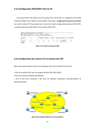 47
4.3.3 Configuration MPLS/BGP entre les PE
Une session BGP a été établi entre les routeurs PE1, PE2 et PE3, en conﬁgurant une famille
d’adresses VPNV4. Pour vériﬁer la session BGP, il faut taper : sh bgp vpnv4 unicast all summary
sur un des routeurs PE. Vous pouvez voir ici que nous avons un bgp vpnv4 peering à PE3 et PE2.
La même chose pourra être faite sur les routeurs PE3 et PE2
Figure 17 la table de routage de BGP
4.3.4 configuration des routeurs CE et création des VRF
Nous avons ajouté quatre routeurs à la topologie, qu’ils sont connectés comme suit :
• CE1 est connecté à PE1 avec une plage d’adresse (192.168.1.0/24).
• CE2 est connecté à PE3(192.168.100/24).
• CE3 et CE4 sont connectés à PE2 avec les adresses respectives (192.168.46.0/24) et
(192.168.16.0/24).
Figure 18 Le backbone MPS avec les sites distants
 