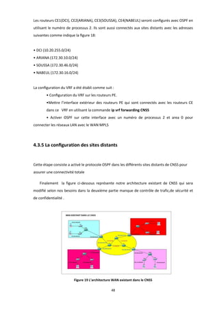 48
Les routeurs CE1(DCI), CE2(ARIANA), CE3(SOUSSA), CE4(NABEUL) seront conﬁgurés avec OSPF en
utilisant le numéro de processus 2. Ils sont aussi connectés aux sites distants avec les adresses
suivantes comme indique la ﬁgure 18:
• DCI (10.20.255.0/24)
• ARIANA (172.30.10.0/24)
• SOUSSA (172.30.46.0/24)
• NABEUL (172.30.16.0/24)
La conﬁguration du VRF a été établi comme suit :
• Conﬁguration du VRF sur les routeurs PE.
•Mettre l’interface extérieur des routeurs PE qui sont connectés avec les routeurs CE
dans ce VRF en utilisant la commande ip vrf forwarding CNSS
• Activer OSPF sur cette interface avec un numéro de processus 2 et area 0 pour
connecter les réseaux LAN avec le WAN MPLS
4.3.5 La conﬁguration des sites distants
Cette étape consiste a activé le protocole OSPF dans les différents sites distants de CNSS pour
assurer une connectivité totale
Finalement la figure ci-dessous représente notre architecture existant de CNSS qui sera
modifié selon nos besoins dans la deuxième partie manque de contrôle de trafic,de sécurité et
de confidentialité .
Figure 19 L’architecture WAN existant dans le CNSS
 
