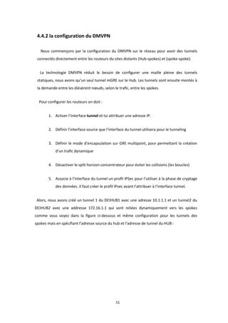 51
4.4.2 la configuration du DMVPN
Nous commençons par la conﬁguration du DMVPN sur le réseau pour avoir des tunnels
connectés directement entre les routeurs du sites distants (Hub-spokes) et (spoke-spoke).
La technologie DMVPN réduit le besoin de conﬁgurer une maille pleine des tunnels
statiques, nous avons qu’un seul tunnel mGRE sur le Hub. Les tunnels sont ensuite montés à
la demande entre les diésèrent nœuds, selon le traﬁc, entre les spokes.
Pour configurer les routeurs on doit :
1. Activer l’interface tunnel et lui attribuer une adresse IP.
2. Définir l’interface source que l’interface du tunnel utilisera pour le tunneling
3. Définir le mode d’encapsulation sur GRE multipoint, pour permettant la création
d’un traﬁc dynamique
4. Désactiver le split horizon concentrateur pour éviter les collisions (les boucles)
5. Associe à l’interface du tunnel un proﬁl IPSec pour l’utiliser à la phase de cryptage
des données. Il faut créer le profil IPsec avant l’attribuer à l’interface tunnel.
Alors, nous avons créé un tunnel 1 du DCIHUB1 avec une adresse 10.1.1.1 et un tunnel2 du
DCIHUB2 avec une addresse 172.16.1.1 qui sont reliées dynamiquement vers les spokes
comme vous voyez dans la ﬁgure ci-dessous et même configuration pour les tunnels des
spokes mais en spécifiant l’adresse source du hub et l’adresse de tunnel du HUB :
 