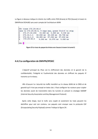 53
La ﬁgure ci-dessous indique le chemin du traﬃc entre PC8 (Ariana) et PC6 (Sousse) à travers le
DMVPN de DCIHUB2 sans avoir compte de l’architecture WAN
Figure 23 Le trace du paquet de Ariana vers Sousse à travers le tunnel 2
4.4.2 La conﬁguration de DMVPN/IPESEC
L’objectif principal du IPsec est le chiffrement des données et le garanti de la
conﬁdentialité, l’intégrité et l’authenticité des données en chiﬀrant les paquets IP
transmis sur le réseau.
Aﬁn d’assurer la s´sécurité du traﬃc transféré sur le réseau WAN de la CNSS et de
garantit qu’il n’est pas envoyé en texte clair, il faut configurer les routeurs pour crypter
les données avant de transmettre dans les tunnels en activant la stratégie ISAKMP
(Internet Security Association and Key Management Protocol)
Après cette étape, tout le trafic sera crypté et seulement les hubs peuvent les
déchiffrer pour voir son contenu. Les paquets sont envoyer avec le protocole ESP
(Encapsulating Security Payload) comme l’indique la figure 24 :
 