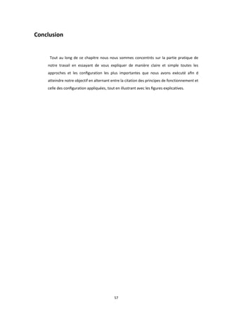 57
Conclusion
Tout au long de ce chapitre nous nous sommes concentrés sur la partie pratique de
notre travail en essayant de vous expliquer de manière claire et simple toutes les
approches et les conﬁguration les plus importantes que nous avons exécuté aﬁn d
atteindre notre objectif en alternant entre la citation des principes de fonctionnement et
celle des conﬁguration appliquées, tout en illustrant avec les ﬁgures explicatives.
 