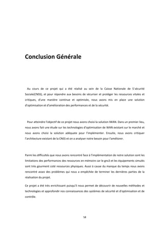 58
Conclusion Générale
Au cours de ce projet qui a été réalisé au sein de la Caisse Nationale de S´sécurité
Sociale(CNSS), et pour répondre aux besoins de sécuriser et protéger les ressources vitales et
critiques, d’une manière continue et optimisée, nous avons mis en place une solution
d’optimisation et d’amélioration des performances et de la sécurité.
Pour atteindre l’objectif de ce projet nous avons choisi la solution IWAN. Dans un premier lieu,
nous avons fait une étude sur les technologies d’optimisation de WAN existant sur le marché et
nous avons choisi la solution adéquate pour l’implémenter. Ensuite, nous avons critiquer
l’architecture existant de la CNSS et on a analyser notre besoin pour l’améliorer.
Parmi les difficultés que nous avons rencontré face à l’implémentation de notre solution sont les
limitations des performances des ressources en mémoire car le gns3 et les équipements simulés
sont très gourment coté ressources physiques. Aussi à cause du manque du temps nous avons
rencontré assez des problèmes qui nous a empêchée de terminer les dernières parties de la
réalisation du projet.
Ce projet a été très enrichissant puisqu’il nous permet de découvrir de nouvelles méthodes et
technologies et approfondir nos connaissances des systèmes de sécurité et d’optimisation et de
contrôle.
 