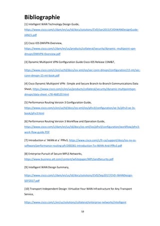 59
Bibliographie
[1] Intelligent WAN Technology Design Guide,
https://www.cisco.com/c/dam/en/us/td/docs/solutions/CVD/Jan2015/CVDIWANDesignGuide-
JAN15.pdf
[2] Cisco IOS DMVPN Overview,
https://www.cisco.com/c/dam/en/us/products/collateral/security/dynamic -multipoint-vpn-
dmvpn/DMVPN-Overview.pdf
[3] Dynamic Multipoint VPN Conﬁguration Guide Cisco IOS Release 15M&T,
https://www.cisco.com/c/en/us/td/docs/ios-xml/ios/sec-conn-dmvpn/configuration/15-mt/sec-
conn-dmvpn-15-mt-book.pdf
[4] Cisco Dynamic Multipoint VPN : Simple and Secure Branch-to-Branch Communications Data
Sheet, https://www.cisco.com/c/en/us/products/collateral/security/dynamic-multipointvpn-
dmvpn/data-sheet -c78-468520.html
[5] Performance Routing Version 3 Conﬁguration Guide,
https://www.cisco.com/c/en/us/td/docs/ios-xml/ios/pfrv3/configuration/xe-3s/pfrv3-xe-3s-
book/pfrv3.html
[6] Performance Routing Version 3 Workﬂow and Operation Guide,
https://www.cisco.com/c/dam/en/us/td/docs/ios-xml/ios/pfrv3/configuration/workflow/pfrv3-
work-flow-guide.PDF
[7] Introduction a` IWAN et a` PfRv3, https://www.cisco.com/c/fr-ca/support/docs/ios-nx-os-
software/performance-routing-pfr/200281-Introduction-To-IWAN-And-PfRv3.pdf
[8] Enterprise Pursuit of Secure MPLS Networks,
https://www.business.att.com/content/whitepaper/MPLSandSecurity.pdf
[9] Intelligent WAN Design Summary,
https://www.cisco.com/c/dam/en/us/td/docs/solutions/CVD/Sep2017/CVD-IWANDesign-
SEP2017.pdf
[10] Transport-Independent Design: Virtualize Your WAN Infrastructure for Any Transport
Service,
https://www.cisco.com/c/en/us/solutions/collateral/enterprise-networks/intelligent
 