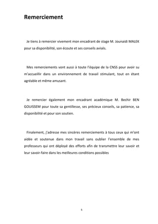 6
Remerciement
Je tiens à remercier vivement mon encadrant de stage M. Jounaidi MALEK
pour sa disponibilité, son écoute et ses conseils avisés.
Mes remerciements vont aussi à toute l’équipe de la CNSS pour avoir su
m’accueillir dans un environnement de travail stimulant, tout en étant
agréable et même amusant.
Je remercier également mon encadrant académique M. Bechir BEN
GOUISSEM pour toute sa gentillesse, ses précieux conseils, sa patience, sa
disponibilité et pour son soutien.
Finalement, j’adresse mes sincères remerciements à tous ceux qui m’ont
aidée et soutenue dans mon travail sans oublier l’ensemble de mes
professeurs qui ont déployé des efforts afin de transmettre leur savoir et
leur savoir-faire dans les meilleures conditions possibles
 