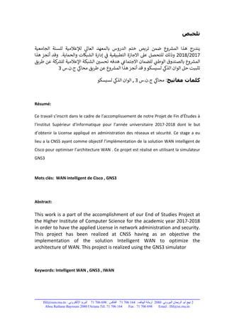 22080:71 706 164:71 706 698:ISI@isim.rnu.tn
Tél. 71 706 164 Fax : 71 706 698 Email : ISI@isi.rnu.tnAbou Raihane Bayrouni 2080 l'Ariana
‫تلخيص‬
‫الجامعية‬ ‫للسنة‬ ‫لإلعالمية‬ ‫ي‬‫العال‬ ‫بالمعهد‬ ‫الدروس‬ ‫ختم‬ ‫تربص‬ ‫ضمن‬ ‫وع‬ ‫ر‬‫المش‬ ‫هذا‬ ‫يندرج‬
2017/2018.‫والحماية‬ ‫الشبكات‬ ‫إدارة‬ ‫ي‬‫ف‬ ‫التطبيقية‬ ‫االجازة‬ ‫عىل‬ ‫للتحصل‬ ‫وذلك‬‫هذا‬ ‫أنجز‬ ‫وقد‬
‫ب‬ ‫وع‬ ‫ر‬‫المش‬‫ي‬‫االجتماع‬ ‫للضمان‬ ‫ي‬‫الوطن‬ ‫الصندوق‬‫طريق‬ ‫عن‬ ‫كة‬ ‫ر‬‫للش‬ ‫اإلعالمية‬ ‫الشبكة‬ ‫تحسي‬ ‫هدفه‬
‫ي‬‫الذك‬ ‫الوان‬ ‫حل‬ ‫تثبيت‬‫قد‬‫و‬‫لسيسكو‬‫س‬.‫ن‬.‫ج‬ ‫ي‬‫محاك‬ ‫طريق‬ ‫عن‬ ‫وع‬ ‫ر‬‫المش‬ ‫هذا‬‫أنجز‬3
‫كلمات‬‫مفاتيح‬:‫س‬.‫ن‬.‫ج‬ ‫ي‬‫محاك‬3,‫لسيسكو‬ ‫ي‬‫الذك‬ ‫الوان‬
Résumé:
Ce travail s’inscrit dans le cadre de l’accomplissement de notre Projet de Fin d’Études à
l’Institut Supérieur d’Informatique pour l’année universitaire 2017-2018 dont le but
d’obtenir la License appliqué en administration des réseaux et sécurité. Ce stage a eu
lieu a la CNSS ayant comme objectif l’implémentation de la solution WAN intelligent de
Cisco pour optimiser l’architecture WAN . Ce projet est réalisé en utilisant la simulateur
GNS3
Mots clès: WAN intelligent de Cisco , GNS3
Abstract:
This work is a part of the accomplishment of our End of Studies Project at
the Higher Institute of Computer Science for the academic year 2017-2018
in order to have the applied License in network administration and security.
This project has been realized at CNSS having as an objective the
implementation of the solution Intelligent WAN to optimize the
architecture of WAN. This project is realized using the GNS3 simulator
Keywords: Intelligent WAN , GNS3 , IWAN
 