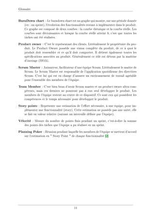 Glossaire
BurnDown chart : Le burndown chart est un graphe qui montre, sur une période donnée
(ex : un sprint), l'évolution des fonctionnalités restant à implémenter dans le produit.
Ce graphe est composé de deux courbes : la courbe théorique et la courbe réelle. Les
courbes sont décroissantes et lorsque la courbe réelle atteint 0, c'est que toutes les
tâches ont été réalisées.
Product owner : C'est le représentant des clients. Littéralement le propriétaire du pro-
duit. Le Product Owner possède une vision complète du produit, de ce à quoi le
produit doit ressembler et ce qu'il doit comporter. Il détient également toutes les
spécications associées au produit. Généralement ce rôle est détenu par la maîtrise
d'ouvrage (MOA).
Scrum Master : Animateur, facilitateur d'une équipe Scrum. Littéralement le maître de
Scrum. Le Scrum Master est responsable de l'application quotidienne des directives
Scrum. C'est lui qui est en charge d'assurer un environnement de travail agréable
pour l'ensemble des membres de l'équipe.
Team Member : C'est bien beau d'avoir Scrum master et un product owner ultra com-
pétents, mais ces derniers ne pourront pas à eux seul développer le produit. Les
membres de l'équipe restent au centre de ce dispositif. Ce sont eux qui possèdent les
compétences et le temps nécessaire pour développer le produit.
Story points : Représente une estimation de l'eort nécessaire, à une équipe, pour im-
plémenter une fonctionnalité (story). Cette estimation ne possède pas une unité, elle
se fait en valeur relative (suivant un intervalle dénie par l'équipe).
Vélocité : Mesure du nombre de points nis pendant un sprint, c'est-à-dire la somme
des points des tâches que l'équipe a pu réaliser en un sprint.
Planning Poker : Réunion pendant laquelle les membres de l'équipe se mettent d'accord
sur l'estimation en  Story Point  de chaque fonctionnalité [2]
11
 