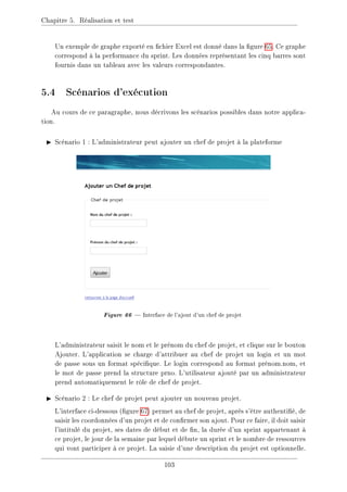 Chapitre 5. Réalisation et test
Un exemple de graphe exporté en chier Excel est donné dans la gure 65. Ce graphe
correspond à la performance du sprint. Les données représentant les cinq barres sont
fournis dans un tableau avec les valeurs correspondantes.
5.4 Scénarios d'exécution
Au cours de ce paragraphe, nous décrivons les scénarios possibles dans notre applica-
tion.
I Scénario 1 : L'administrateur peut ajouter un chef de projet à la plateforme
Figure 66  Interface de l'ajout d'un chef de projet
L'administrateur saisit le nom et le prénom du chef de projet, et clique sur le bouton
Ajouter. L'application se charge d'attribuer au chef de projet un login et un mot
de passe sous un format spécique. Le login correspond au format prénom.nom, et
le mot de passe prend la structure prno. L'utilisateur ajouté par un administrateur
prend automatiquement le rôle de chef de projet.
I Scénario 2 : Le chef de projet peut ajouter un nouveau projet.
L'interface ci-dessous (gure 67) permet au chef de projet, après s'être authentié, de
saisir les coordonnées d'un projet et de conrmer son ajout. Pour ce faire, il doit saisir
l'intitulé du projet, ses dates de début et de n, la durée d'un sprint appartenant à
ce projet, le jour de la semaine par lequel débute un sprint et le nombre de ressources
qui vont participer à ce projet. La saisie d'une description du projet est optionnelle.
103
 