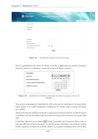 Chapitre 5. Réalisation et test
Figure 67  Interface de l'ajout d'un nouveau projet
Pour la spécication des dates de début et de n, l'application lui permet d'ajouter
une date depuis un calendrier, comme le montre la gure suivante.
Figure 68  Interface de la sélection d'une date de début du projet à travers un
calendrier
Nous avons programmé le calendrier de telle sorte que les weekends et les jours fériés
soient grisés et ceci an d'empêcher l'utilisateur de choisir, sans le savoir, des dates
non valides.
Après avoir saisi les données du projet et appui sur le bouton Ajouter, le chef de projet
se redirige vers une deuxième page qui concerne l'ajout des ressources au projet ainsi
créé.
L'interface illustrée par la gure 69 fournit l'ensemble des ressources libres (qui ne
sont pas aectés à d'autres projets). Le chef de projet sélectionne une ressource parmi
la liste à gauche. Il clique sur la èche droite, la ressource se déplace alors vers la liste
104
 