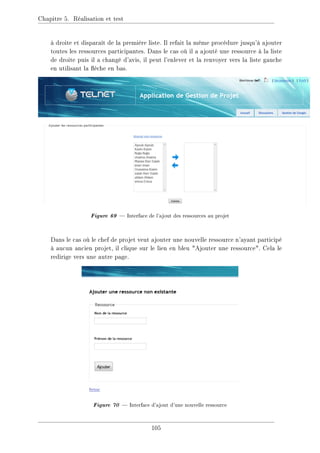 Chapitre 5. Réalisation et test
à droite et disparaît de la première liste. Il refait la même procédure jusqu'à ajouter
toutes les ressources participantes. Dans le cas où il a ajouté une ressource à la liste
de droite puis il a changé d'avis, il peut l'enlever et la renvoyer vers la liste gauche
en utilisant la èche en bas.
Figure 69  Interface de l'ajout des ressources au projet
Dans le cas où le chef de projet veut ajouter une nouvelle ressource n'ayant participé
à aucun ancien projet, il clique sur le lien en bleu Ajouter une ressource. Cela le
redirige vers une autre page.
Figure 70  Interface d'ajout d'une nouvelle ressource
105
 