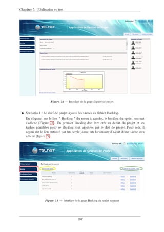 Chapitre 5. Réalisation et test
Figure 72  Interface de la page Espace de projet
I Scénario 4 : Le chef de projet ajoute les tâches au chier Backlog.
En cliquant sur le lien  Backlog  du menu à gauche, le backlog du sprint courant
s'ache (Figure 73). Un premier Backlog doit être crée au début du projet et les
tâches planiées pour ce Backlog sont ajoutées par le chef de projet. Pour cela, il
appui sur le lien entouré par un cercle jaune, un formulaire d'ajout d'une tâche sera
aché (gure 74).
Figure 73  Interface de la page Backlog du sprint courant
107
 