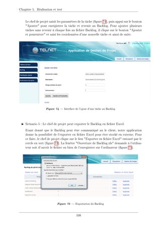 Chapitre 5. Réalisation et test
Le chef de projet saisit les paramètres de la tâche (gure 74), puis appui sur le bouton
Ajouter pour enregistrer la tâche et revenir au Backlog. Pour ajouter plusieurs
tâches sans revenir à chaque fois au chier Backlog, il clique sur le bouton Ajouter
et poursuivre et saisi les coordonnées d'une nouvelle tâche et ainsi de suite.
Figure 74  Interface de l'ajout d'une tâche au Backlog
I Scénario 5 : Le chef de projet peut exporter le Backlog en chier Excel.
Etant donné que le Backlog peut être communiqué au le client, notre application
donne la possibilité de l'exporter en chier Excel pour être stocké en externe. Pour
ce faire, le chef de projet clique sur le lien Exporter en chier Excel entouré par le
cercle en vert (gure 73). La fenêtre Ouverture de Backlog.xls demande à l'utilisa-
teur soit d'ouvrir le chier ou bien de l'enregistrer sur l'ordinateur (gure 75).
Figure 75  Exportation du Backlog
108
 