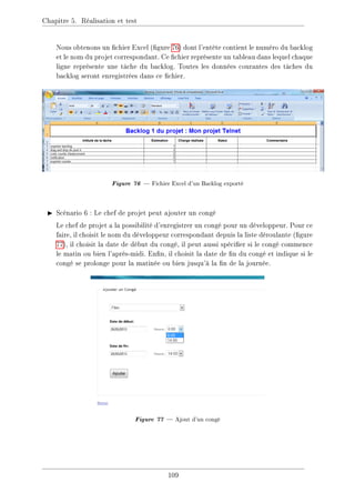 Chapitre 5. Réalisation et test
Nous obtenons un chier Excel (gure 76) dont l'entête contient le numéro du backlog
et le nom du projet correspondant. Ce chier représente un tableau dans lequel chaque
ligne représente une tâche du backlog. Toutes les données courantes des tâches du
backlog seront enregistrées dans ce chier.
Figure 76  Fichier Excel d'un Backlog exporté
I Scénario 6 : Le chef de projet peut ajouter un congé
Le chef de projet a la possibilité d'enregistrer un congé pour un développeur. Pour ce
faire, il choisit le nom du développeur correspondant depuis la liste déroulante (gure
77), il choisit la date de début du congé, il peut aussi spécier si le congé commence
le matin ou bien l'après-midi. Enn, il choisit la date de n du congé et indique si le
congé se prolonge pour la matinée ou bien jusqu'à la n de la journée.
Figure 77  Ajout d'un congé
109
 